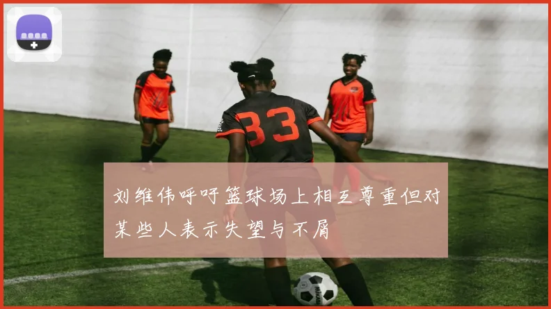 刘维伟呼吁篮球场上相互尊重但对某些人表示失望与不屑