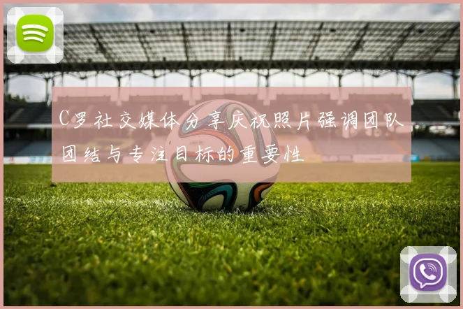 C罗社交媒体分享庆祝照片强调团队团结与专注目标的重要性