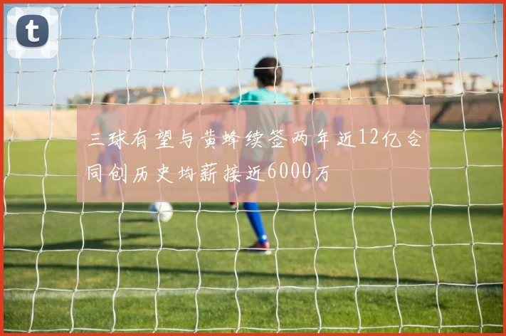 三球有望与黄蜂续签两年近12亿合同创历史均薪接近6000万