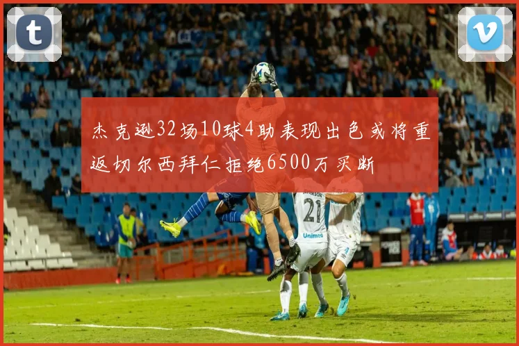 杰克逊32场10球4助表现出色或将重返切尔西拜仁拒绝6500万买断
