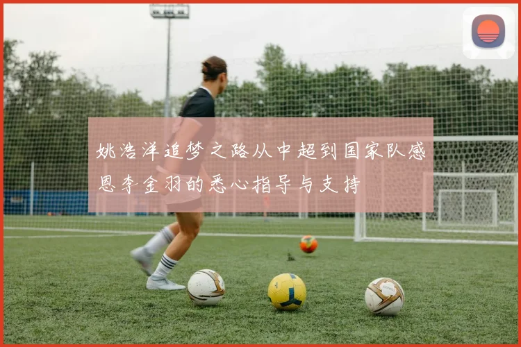 姚浩洋追梦之路从中超到国家队感恩李金羽的悉心指导与支持