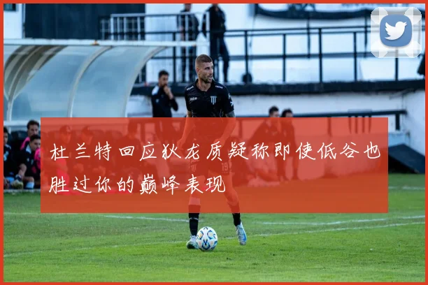 杜兰特回应狄龙质疑称即使低谷也胜过你的巅峰表现