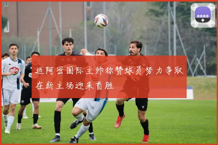 迈阿密国际主帅称赞球员努力争取在新主场迎来首胜
