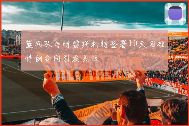 篮网队与特雷斯科特签署10天困难特例合同引发关注
