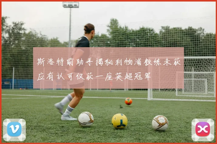 斯洛特前助手揭秘利物浦教练未获应有认可仅获一座英超冠军
