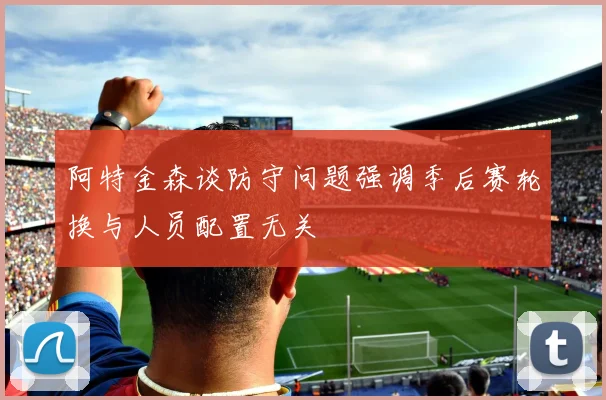 阿特金森谈防守问题强调季后赛轮换与人员配置无关
