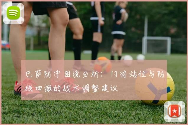 巴萨防守困境分析：门将站位与防线回撤的战术调整建议