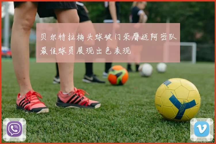 贝尔特拉梅头球破门荣膺迈阿密队最佳球员展现出色表现